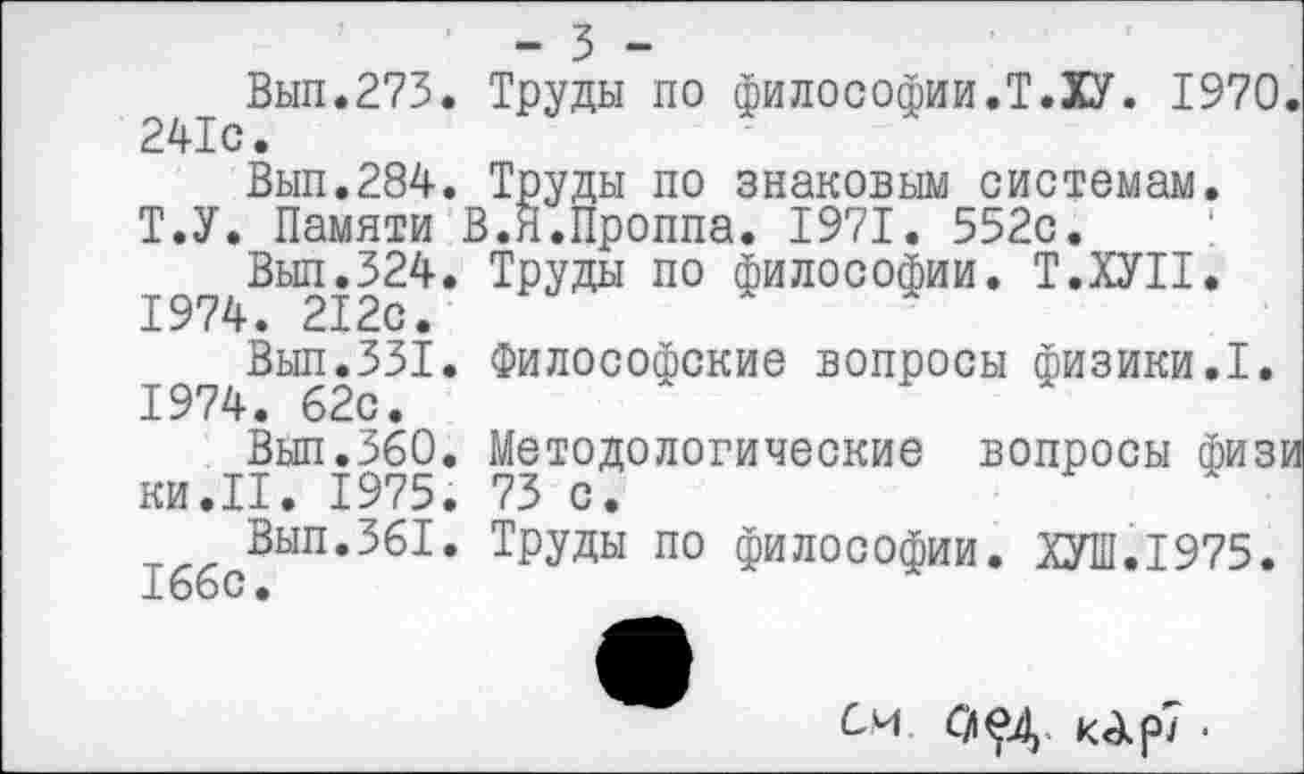 ﻿- 3 -
Вып.273. Труды по философии.Т.ХУ. 1970. 241с.
Вып.284. Труды по знаковым системам. Т.У. Памяти В.Я.Проппа. 1971. 552с.
Выл.324. Труды по философии. Т.ХУП. 1974. 212с.
Вып.331. Философские вопросы физики.I. 1974. 62с.
Вып.360. Методологические вопросы физи ки.П. 1975. 73 с.
Вып.361. Труды по философии. М.1975. 166с.
см. аед. карт.